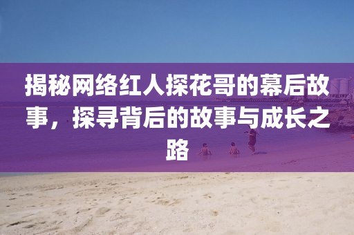 揭秘网络红人探花哥的幕后故事，探寻背后的故事与成长之路