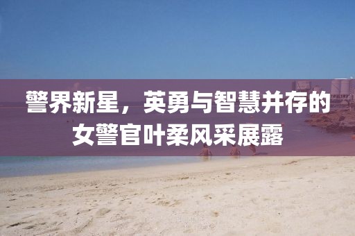警界新星，英勇与智慧并存的女警官叶柔风采展露