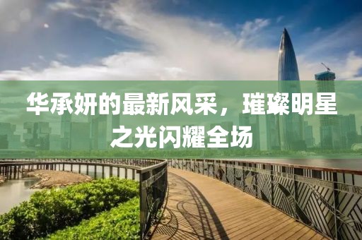 华承妍的最新风采，璀璨明星之光闪耀全场