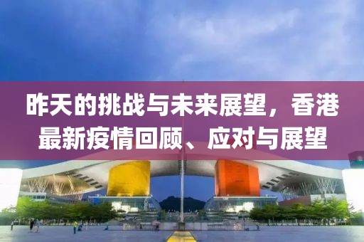 昨天的挑战与未来展望，香港最新疫情回顾、应对与展望