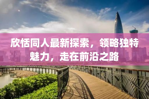 欣恬同人最新探索，领略独特魅力，走在前沿之路