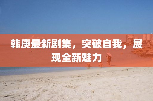 韩庚最新剧集，突破自我，展现全新魅力