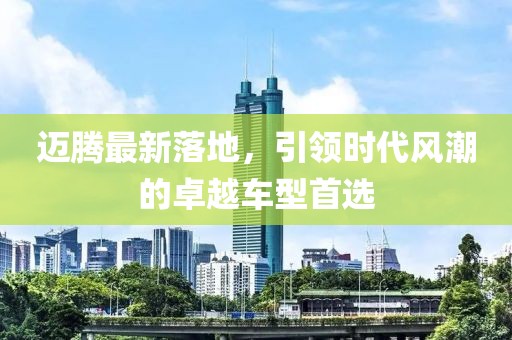 迈腾最新落地，引领时代风潮的卓越车型首选
