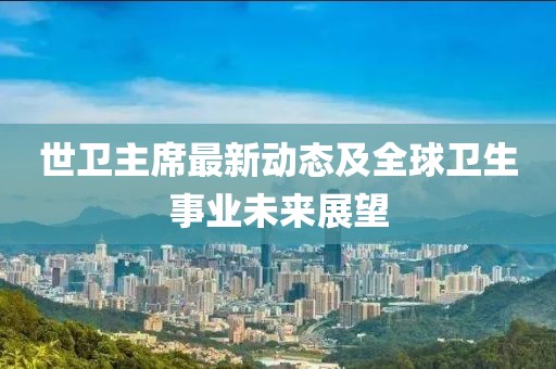世卫主席最新动态及全球卫生事业未来展望