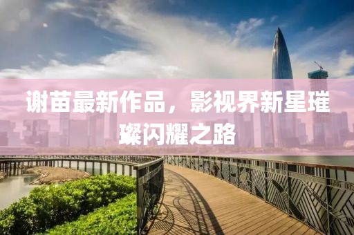 谢苗最新作品，影视界新星璀璨闪耀之路