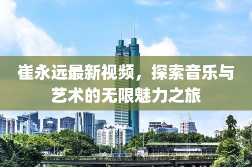 崔永远最新视频，探索音乐与艺术的无限魅力之旅