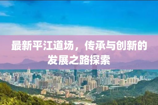 最新平江道场，传承与创新的发展之路探索