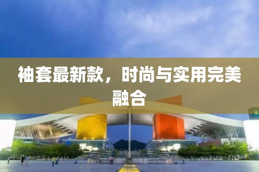 袖套最新款，时尚与实用完美融合