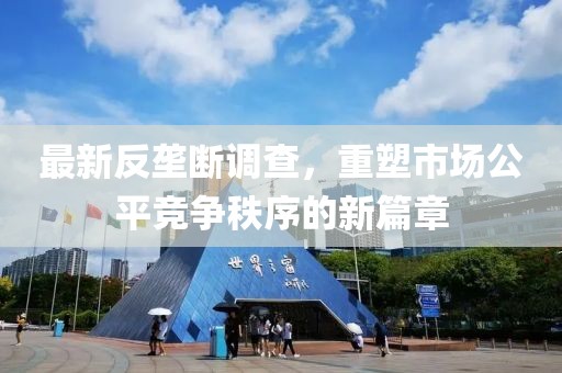 最新反垄断调查，重塑市场公平竞争秩序的新篇章