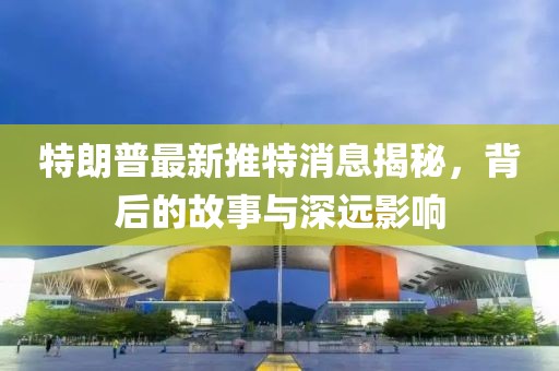 特朗普最新推特消息揭秘，背后的故事与深远影响