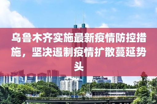 乌鲁木齐实施最新疫情防控措施，坚决遏制疫情扩散蔓延势头