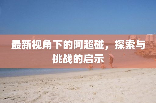 最新视角下的阿超碰,探索与挑战的启示