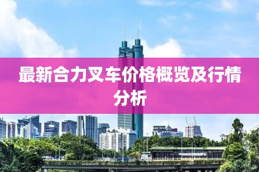 最新合力叉车价格概览及行情分析