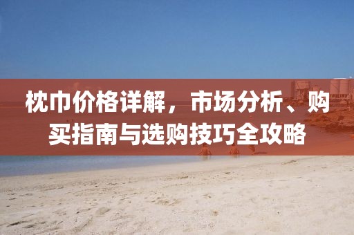 枕巾价格详解，市场分析、购买指南与选购技巧全攻略