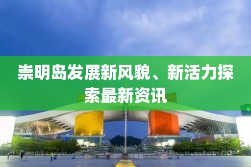 崇明岛发展新风貌、新活力探索最新资讯