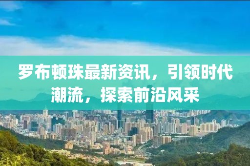 罗布顿珠最新资讯，引领时代潮流，探索前沿风采