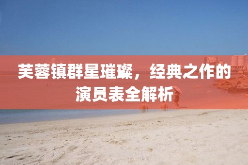 芙蓉镇群星璀璨，经典之作的演员表全解析