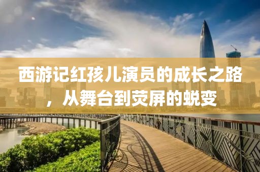西游记红孩儿演员的成长之路，从舞台到荧屏的蜕变