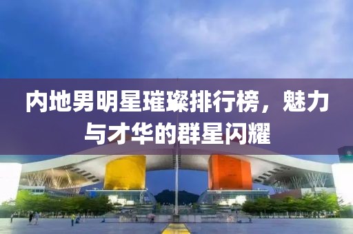 内地男明星璀璨排行榜，魅力与才华的群星闪耀
