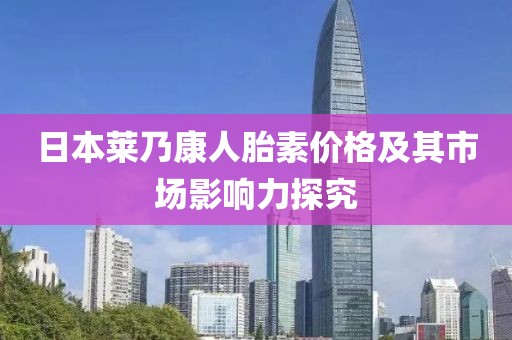 日本莱乃康人胎素价格及其市场影响力探究