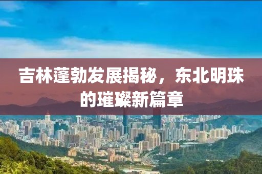 吉林蓬勃发展揭秘，东北明珠的璀璨新篇章