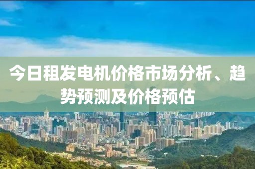 今日租发电机价格市场分析、趋势预测及价格预估