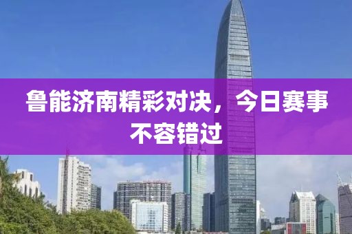 鲁能济南精彩对决，今日赛事不容错过