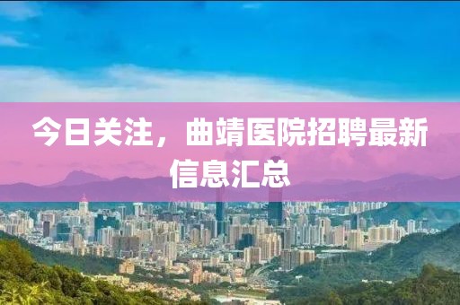 今日关注，曲靖医院招聘最新信息汇总