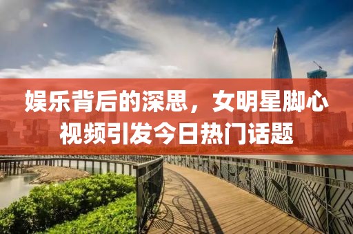 娱乐背后的深思，女明星脚心视频引发今日热门话题