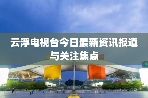 云浮电视台今日最新资讯报道与关注焦点