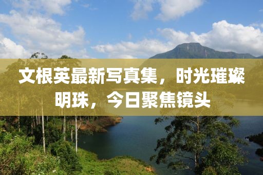 文根英最新写真集，时光璀璨明珠，今日聚焦镜头