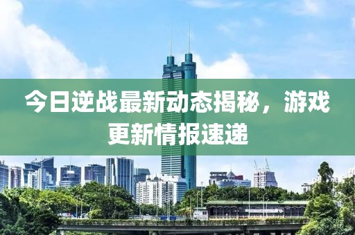 今日逆战最新动态揭秘，游戏更新情报速递