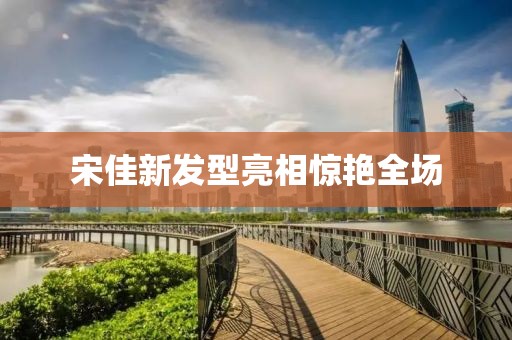 宋佳新发型亮相惊艳全场