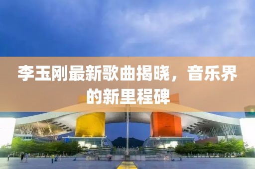 李玉刚最新歌曲揭晓，音乐界的新里程碑