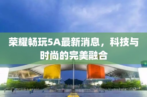 荣耀畅玩5A最新消息，科技与时尚的完美融合