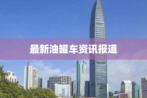 最新油罐车资讯报道
