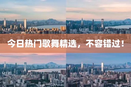 今日热门歌舞精选，不容错过！