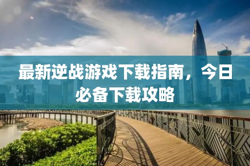 最新逆战游戏下载指南，今日必备下载攻略
