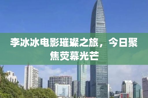 李冰冰电影璀璨之旅，今日聚焦荧幕光芒