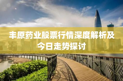丰原药业股票行情深度解析及今日走势探讨