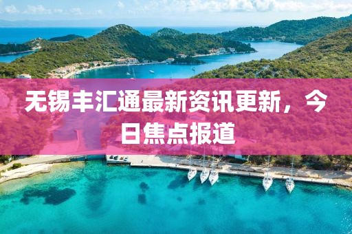 无锡丰汇通最新资讯更新，今日焦点报道