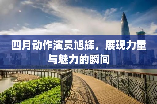 四月动作演员旭辉，展现力量与魅力的瞬间