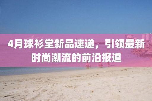 4月球衫堂新品速递，引领最新时尚潮流的前沿报道