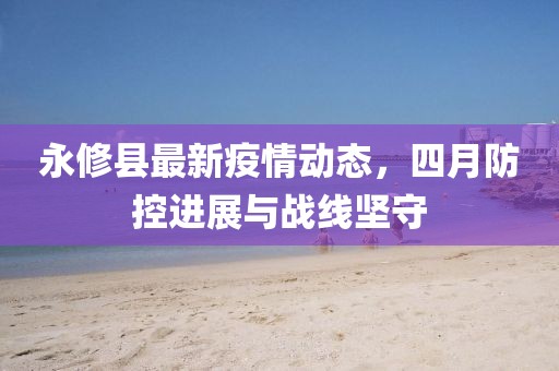永修县最新疫情动态，四月防控进展与战线坚守