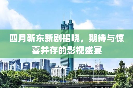 四月靳东新剧揭晓，期待与惊喜并存的影视盛宴