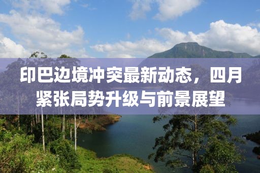印巴边境冲突最新动态，四月紧张局势升级与前景展望