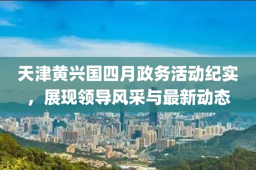 天津黄兴国四月政务活动纪实，展现领导风采与最新动态