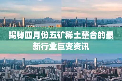揭秘四月份五矿稀土整合的最新行业巨变资讯