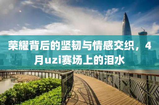 荣耀背后的坚韧与情感交织，4月uzi赛场上的泪水