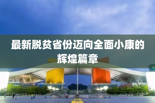 最新脱贫省份迈向全面小康的辉煌篇章